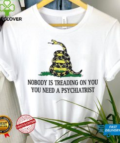 Nobody is treading on you. you need a psychiatrist shirt