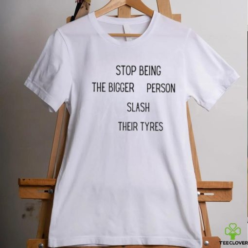 Stop being the bigger person slash their tyres hoodie, sweater, longsleeve, shirt v-neck, t-shirt