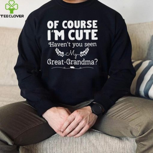 Of course I’m cute haven’t you seen my great grandma hoodie, sweater, longsleeve, shirt v-neck, t-shirt