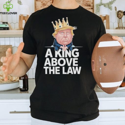 Official A King Above The Law Funny D Trump King T hoodie, sweater, longsleeve, shirt v-neck, t-shirt