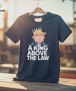 Official A King Above The Law Funny D Trump King T hoodie, sweater, longsleeve, shirt v-neck, t-shirt