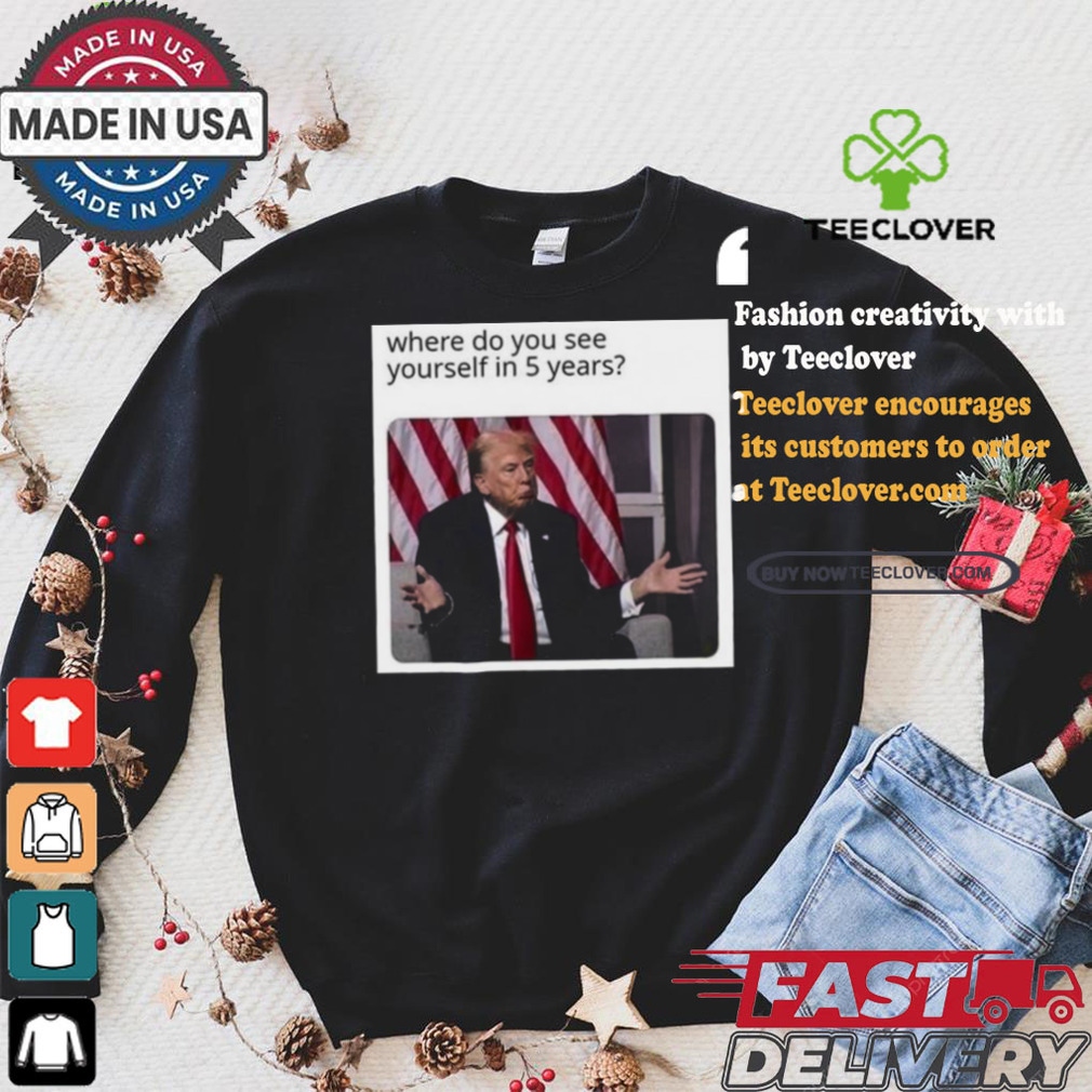 Official Donald Trump Where Do You See Yourself In 5 Years t shirt Official Donald Trump Where Do You See Yourself In 5 Years t shirt