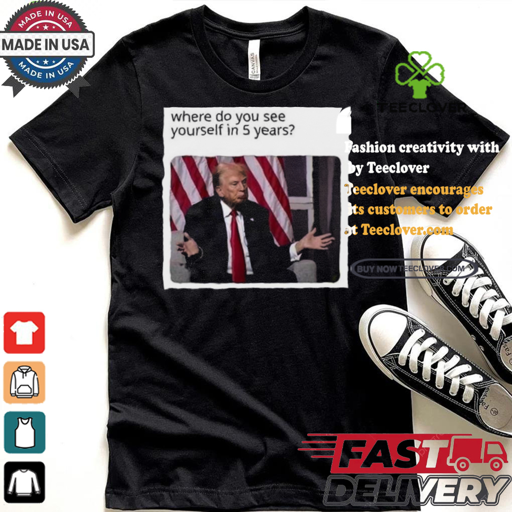 Official Donald Trump Where Do You See Yourself In 5 Years t shirt Official Donald Trump Where Do You See Yourself In 5 Years t shirt