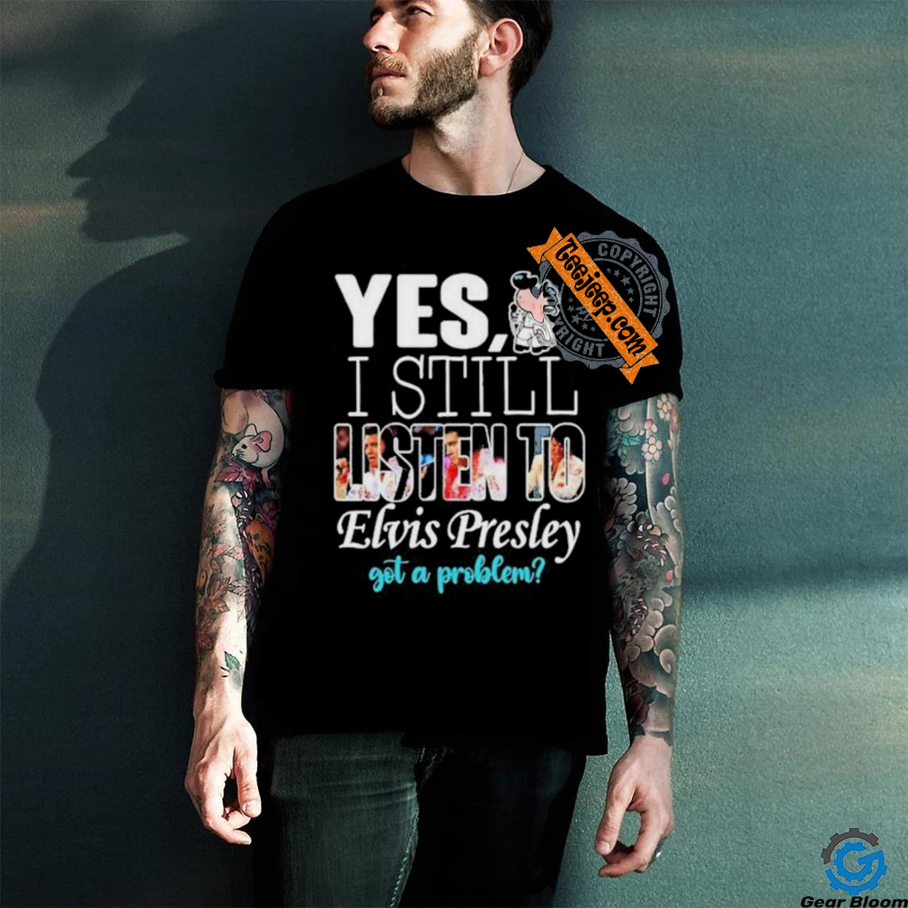 Official Elvis Presley Yes I Still Listen To His Music Got A Problem T Shirt Official Elvis Presley Yes I Still Listen To His Music Got A Problem T Shirt