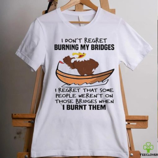 Official I Don’t Regret Burning My Bridges I Regret That Some People Weren’t On Those Bridges When I Burnt Them Shirt