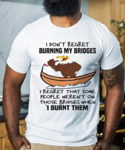 Official I Don’t Regret Burning My Bridges I Regret That Some People Weren’t On Those Bridges When I Burnt Them Shirt