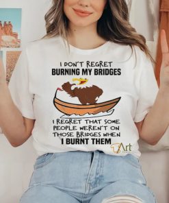 Official I Don’t Regret Burning My Bridges I Regret That Some People Weren’t On Those Bridges When I Burnt Them Shirt