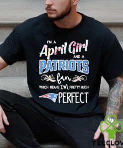 Official Im A April Girl And A New England Patriots Fan Which Means Im Pretty Much Perfect Shirt