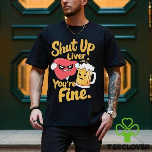 Official Shut Up Liver You’re Fine Liver Angry And Beer T hoodie, sweater, longsleeve, shirt v-neck, t-shirt