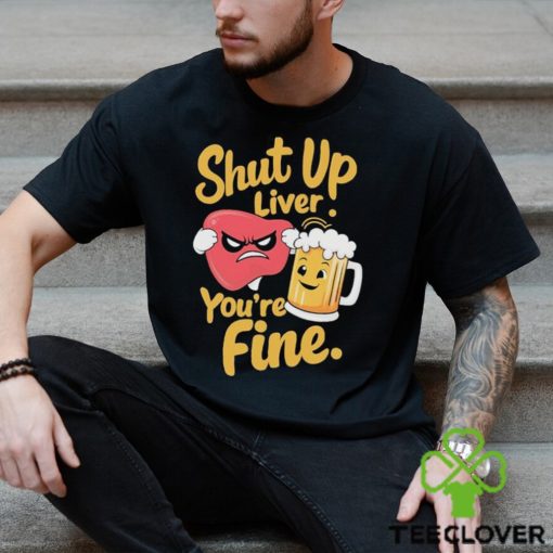 Official Shut Up Liver You’re Fine Liver Angry And Beer T hoodie, sweater, longsleeve, shirt v-neck, t-shirt