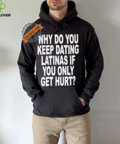 Official Why do you keep dating latinas if you only get hurt T hoodie, sweater, longsleeve, shirt v-neck, t-shirt