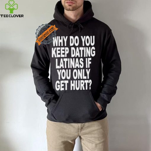 Official Why do you keep dating latinas if you only get hurt T hoodie, sweater, longsleeve, shirt v-neck, t-shirt