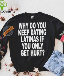 Official Why do you keep dating latinas if you only get hurt T hoodie, sweater, longsleeve, shirt v-neck, t-shirt