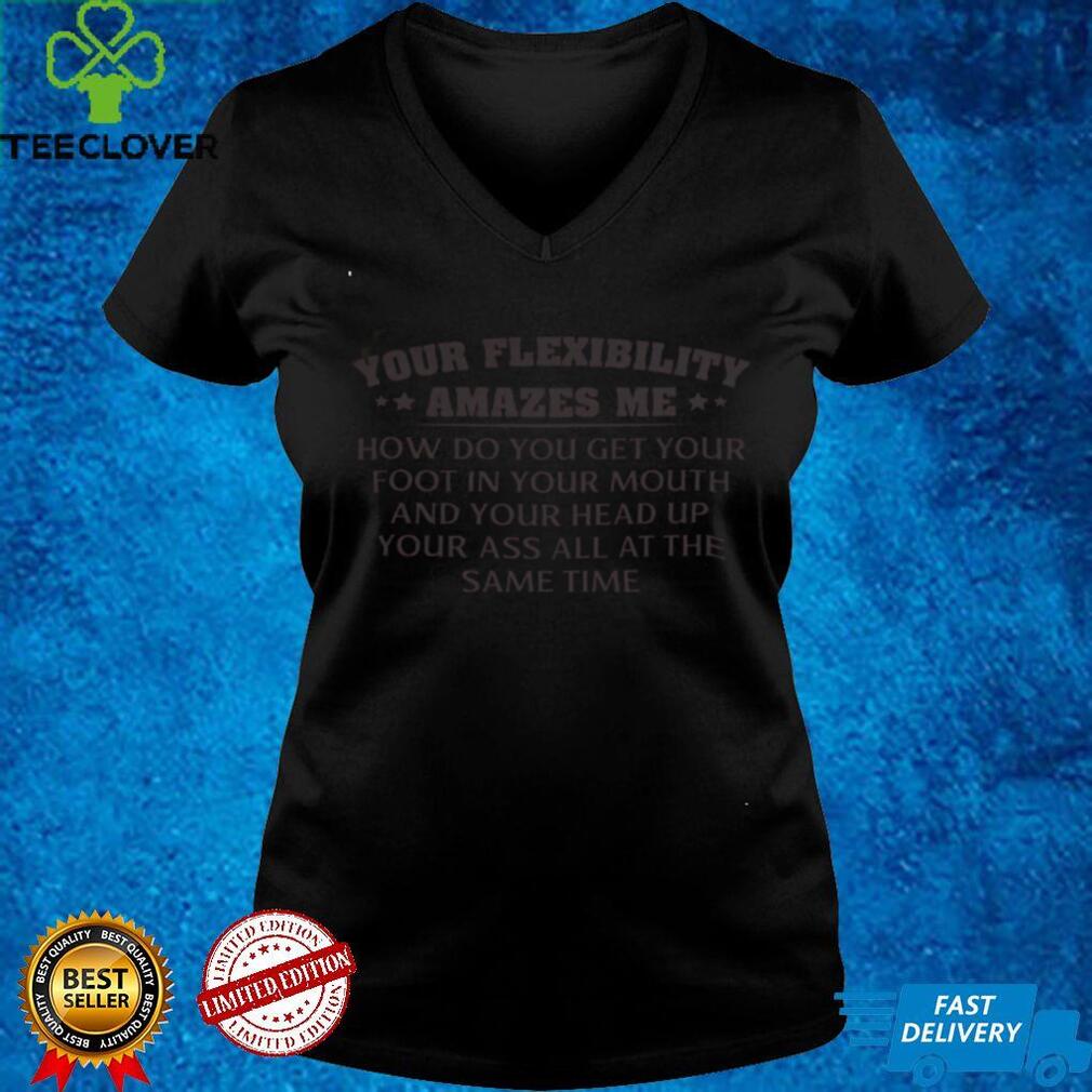 Official Your Flexibility Amazes Me How Do You Get Your Foot In Your Mouth And Your Head Up Your Ass All At The Same Time Shirthoodie, sweater shirt Official Your Flexibility Amazes Me How Do You Get Your Foot In Your Mouth And Your Head Up Your Ass All At The Same Time Shirthoodie, sweater shirt