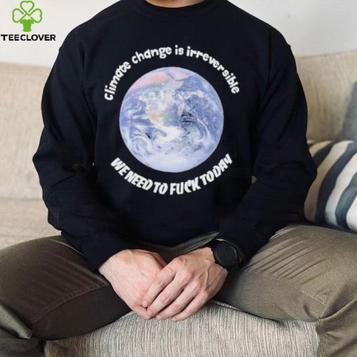 Official climate Change Is Irreversible We Need To Fuck Today Shirt