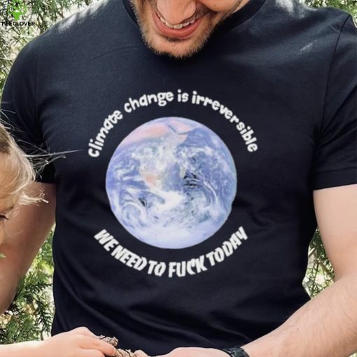 Official climate Change Is Irreversible We Need To Fuck Today Shirt
