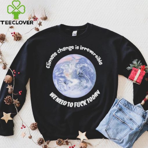 Official climate Change Is Irreversible We Need To Fuck Today Shirt
