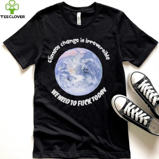 Official climate Change Is Irreversible We Need To Fuck Today Shirt