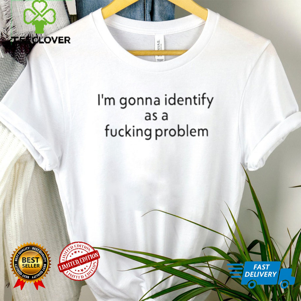 Official i’m Gonna Identify As a Fucking Problem Shirt