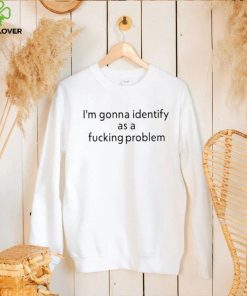 Official i’m Gonna Identify As a Fucking Problem Shirt