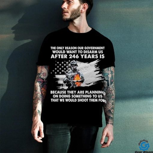 Official the only reason our government would want to disarm us after 246 years is because they are planning on doing something to us that we would shoot them for shirt