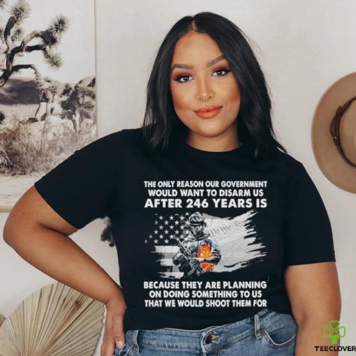 Official the only reason our government would want to disarm us after 246 years is because they are planning on doing something to us that we would shoot them for shirt