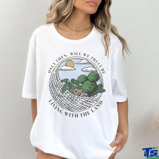 Only Then Will We Truly Be Living With The Land art shirt