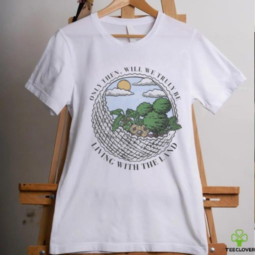 Only Then Will We Truly Be Living With The Land art shirt