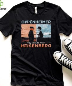 Oppenheimer you have to meet Heisenberg shirt