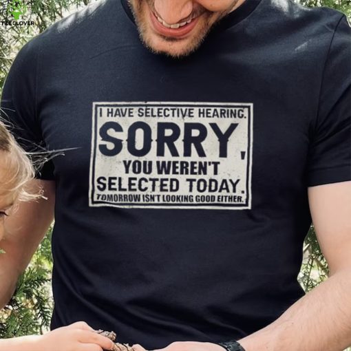 Original I have selective hearing sorry you weren’t selected today tomorrow isn’t looking good either hoodie, sweater, longsleeve, shirt v-neck, t-shirt