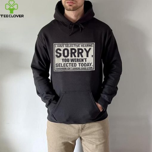 Original I have selective hearing sorry you weren’t selected today tomorrow isn’t looking good either hoodie, sweater, longsleeve, shirt v-neck, t-shirt