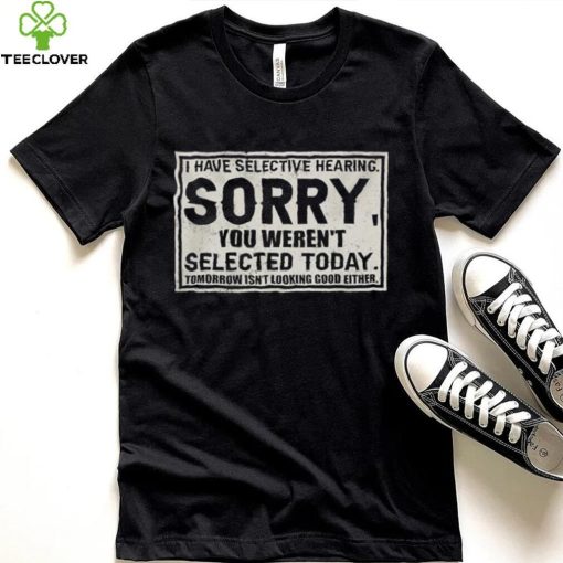 Original I have selective hearing sorry you weren’t selected today tomorrow isn’t looking good either hoodie, sweater, longsleeve, shirt v-neck, t-shirt