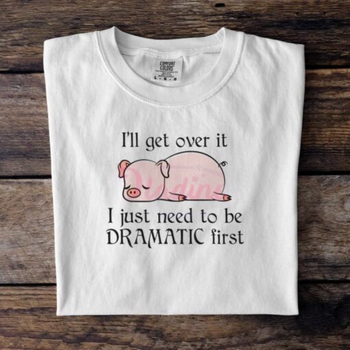Pig I Will Get Over It I Just Need To Be Dramatic First Shirt