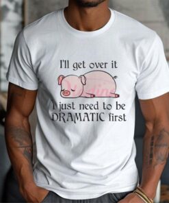 Pig I Will Get Over It I Just Need To Be Dramatic First Shirt
