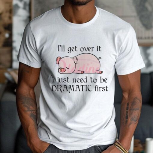 Pig I Will Get Over It I Just Need To Be Dramatic First Shirt