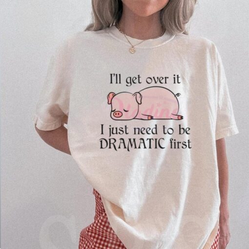 Pig I Will Get Over It I Just Need To Be Dramatic First Shirt