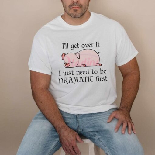 Pig I Will Get Over It I Just Need To Be Dramatic First Shirt