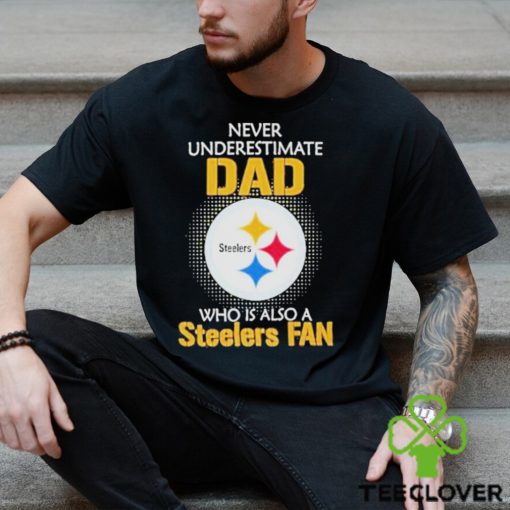 Pittsburgh Steelers Never Underestimate Dad Who Is Also A Steelers Fan hoodie, sweater, longsleeve, shirt v-neck, t-shirt