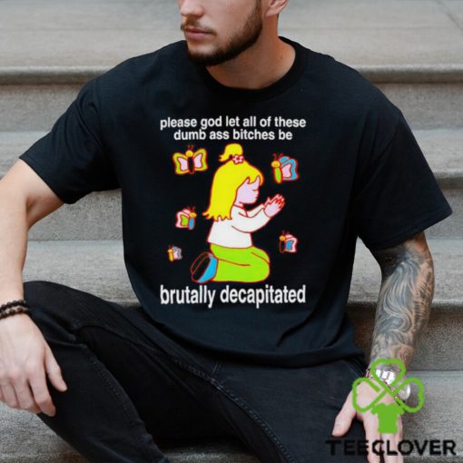 Please God Let All These Dumb Ass Bitches Be Brutally Decapitated shirt