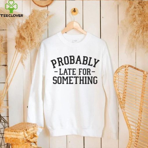 Probably late for something T hoodie, sweater, longsleeve, shirt v-neck, t-shirt