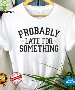 Probably late for something T hoodie, sweater, longsleeve, shirt v-neck, t-shirt