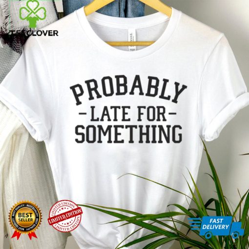 Probably late for something T hoodie, sweater, longsleeve, shirt v-neck, t-shirt