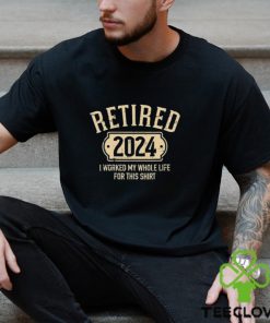 Retired 2024 I Worked My Whole Life For This Shirt