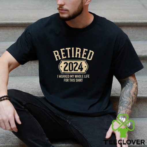 Retired 2024 I Worked My Whole Life For This Shirt