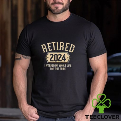 Retired 2024 I Worked My Whole Life For This Shirt