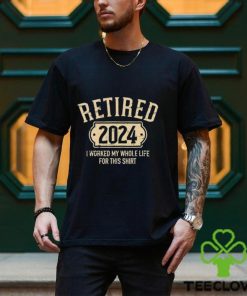 Retired 2024 I Worked My Whole Life For This Shirt