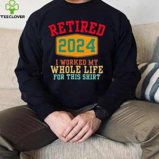 Retired 2024 I worked my whole life for this hoodie, sweater, longsleeve, shirt v-neck, t-shirt