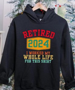 Retired 2024 I worked my whole life for this hoodie, sweater, longsleeve, shirt v-neck, t-shirt