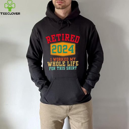 Retired 2024 I worked my whole life for this hoodie, sweater, longsleeve, shirt v-neck, t-shirt