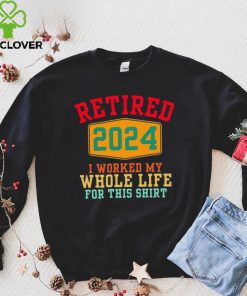 Retired 2024 I worked my whole life for this hoodie, sweater, longsleeve, shirt v-neck, t-shirt